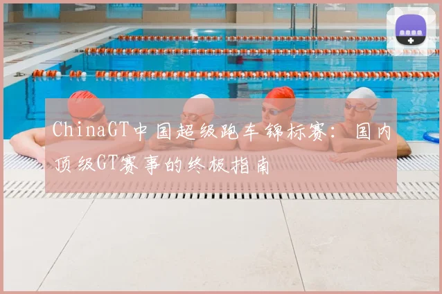 ChinaGT中国超级跑车锦标赛：国内顶级GT赛事的终极指南