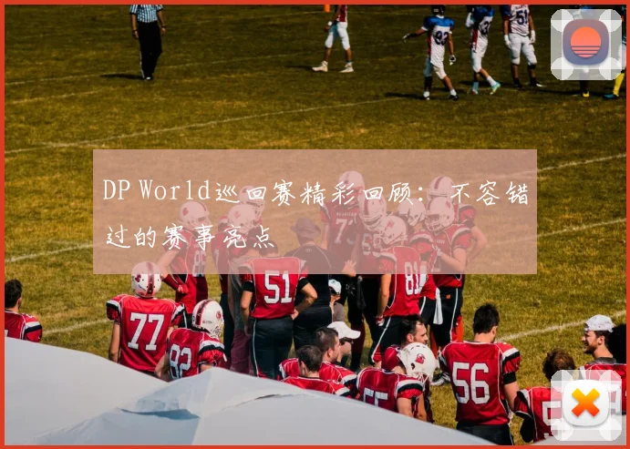 DP World巡回赛精彩回顾：不容错过的赛事亮点