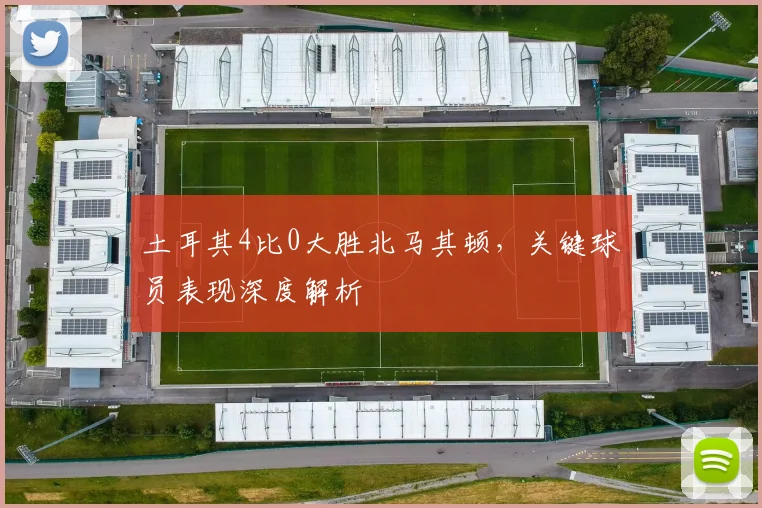 土耳其4比0大胜北马其顿，关键球员表现深度解析