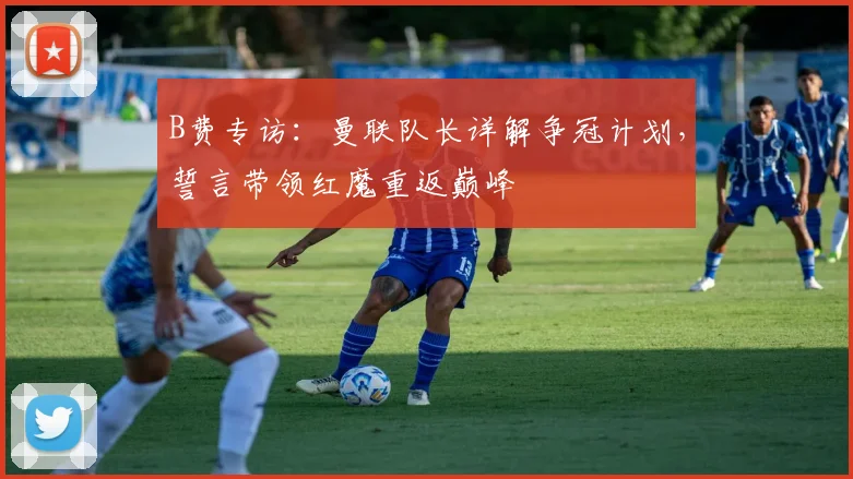 B费专访：曼联队长详解争冠计划，誓言带领红魔重返巅峰