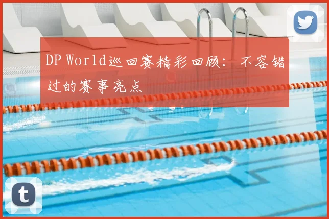 DP World巡回赛精彩回顾：不容错过的赛事亮点