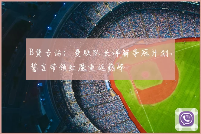 B费专访：曼联队长详解争冠计划，誓言带领红魔重返巅峰