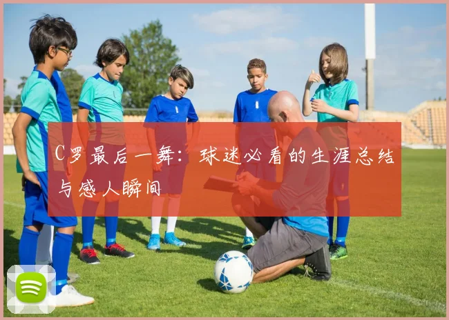 C罗最后一舞：球迷必看的生涯总结与感人瞬间