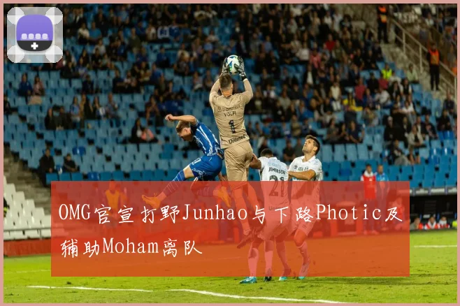 OMG官宣打野Junhao与下路Photic及辅助Moham离队