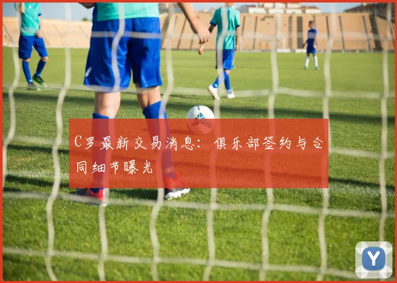C罗最新交易消息：俱乐部签约与合同细节曝光