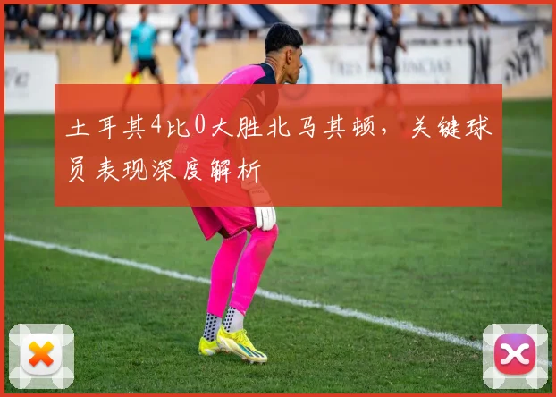 土耳其4比0大胜北马其顿，关键球员表现深度解析