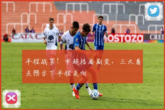 半程战罢!中超格局剧变,三大看点预示下半程走向