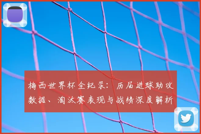 梅西世界杯全纪录：历届进球助攻数据、淘汰赛表现与战绩深度解析