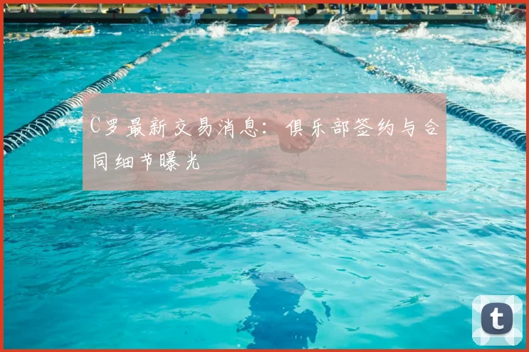 C罗最新交易消息：俱乐部签约与合同细节曝光