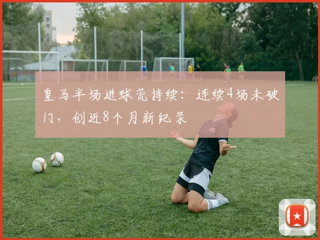 皇马半场进球荒持续：连续4场未破门，创近8个月新纪录